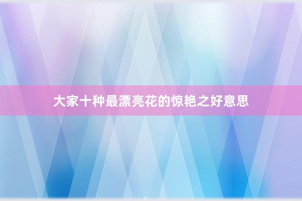 大家十种最漂亮花的惊艳之好意思